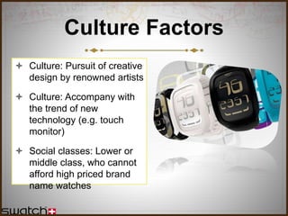 Culture Factors
 Culture: Pursuit of creative
design by renowned artists
 Culture: Accompany with
the trend of new
technology (e.g. touch
monitor)
 Social classes: Lower or
middle class, who cannot
afford high priced brand
name watches
 