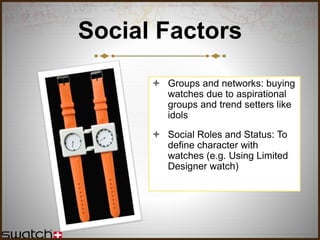 Social Factors
 Groups and networks: buying
watches due to aspirational
groups and trend setters like
idols
 Social Roles and Status: To
define character with
watches (e.g. Using Limited
Designer watch)
 