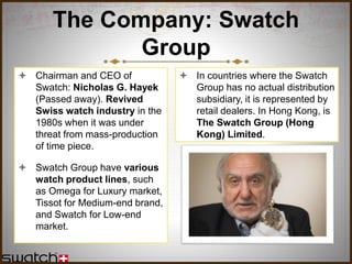 The Company: Swatch
Group
 Chairman and CEO of
Swatch: Nicholas G. Hayek
(Passed away). Revived
Swiss watch industry in the
1980s when it was under
threat from mass-production
of time piece.
 Swatch Group have various
watch product lines, such
as Omega for Luxury market,
Tissot for Medium-end brand,
and Swatch for Low-end
market.
 In countries where the Swatch
Group has no actual distribution
subsidiary, it is represented by
retail dealers. In Hong Kong, is
The Swatch Group (Hong
Kong) Limited.
 