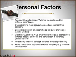 Personal Factors
 Age and life-cycle stages: Watches materials used for
different ages’ tastes
 Occupation: To meet occupation needs or sponsor from
company
 Economic situation: Cheaper choice for lower or average
income workers
 Lifestyle: Customers AIOs towards watches (e.g. appreciation
towards design, functions, and comparison to watches)
(especially G3)
 Personality and self- concept: watches indicate personality
 Brand personality: Aspiration towards company (e.g. collector
of Swatches)
 