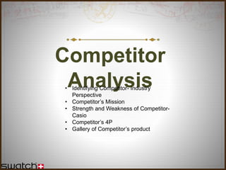 Competitor
Analysis• Identifying Competitor- Industry
Perspective
• Competitor’s Mission
• Strength and Weakness of Competitor-
Casio
• Competitor’s 4P
• Gallery of Competitor’s product
 