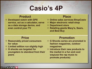 Product
 Developed watch with GPS
service, act as a calculator, serve
as a data storage device, and
even control your TV
Place
 Online sales services-ShopCasio
 Major electronic retail shop
 Department store
 Retailing giants Macy's, Sears,
and Best Buy
Price
 Reasonably priced consumers
for value
 Limited edition run slightly high
 G shocks are targeted for
youngsters to standout from their
peers
Promotion
 G Shocks series are promoted in
fashion magazines, outdoor
magazines
 introduce their new products to
the market in a fun and cool
way(use the rap music to
promote products)
Casio’s 4P
 
