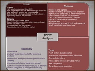 Strength
Product
High- quality, accuracy and durability
Wide range of products with different designs across all
price points with youthful and innovative look
Distinct identity with its plastic body and vibrant colors
High quality services are provided
Company
Strong brand and market leader
Swatch Club Membership Strengthen customer Loyalty
Popular around the world
Good reputation and brand image
Repositioning into in the fashion market
Weakness
Imitations and replicas.
Plastic watchstrap are easily wear and tear
Higher prices compared to other competitors
Fancy design does not suit everyone
Lack of access to distribution channels
Less and Ineffective promotion and
advertisement
Advertisement are mainly on trend magazine
which can attract youngster only
Opportunity
e-commerce
gradually expanding market for expensive
products
Absents of a monopoly in the expensive watch
category
emerging markets and expansion abroad
Further development that diversifying in different
product categories in young brand industry
Threat
Youth prefers digital watches
Primarily all rangers of swatch have dials
Counterfeit products
Intense competition in crowded market
New competitors
Current economic recession
SWOT
Analysis
 