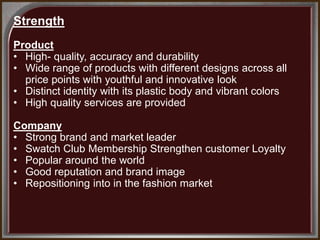 Strength
Product
• High- quality, accuracy and durability
• Wide range of products with different designs across all
price points with youthful and innovative look
• Distinct identity with its plastic body and vibrant colors
• High quality services are provided
Company
• Strong brand and market leader
• Swatch Club Membership Strengthen customer Loyalty
• Popular around the world
• Good reputation and brand image
• Repositioning into in the fashion market
 