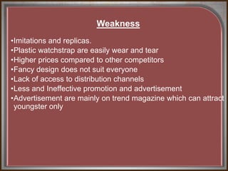 Weakness
•Imitations and replicas.
•Plastic watchstrap are easily wear and tear
•Higher prices compared to other competitors
•Fancy design does not suit everyone
•Lack of access to distribution channels
•Less and Ineffective promotion and advertisement
•Advertisement are mainly on trend magazine which can attract
youngster only
 