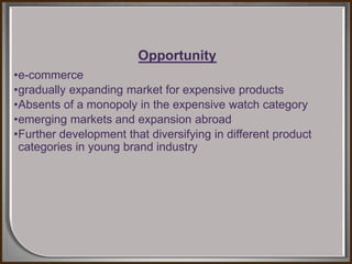 Opportunity
•e-commerce
•gradually expanding market for expensive products
•Absents of a monopoly in the expensive watch category
•emerging markets and expansion abroad
•Further development that diversifying in different product
categories in young brand industry
 