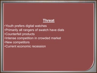 Threat
•Youth prefers digital watches
•Primarily all rangers of swatch have dials
•Counterfeit products
•Intense competition in crowded market
•New competitors
•Current economic recession
 