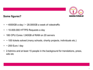 7
Some figures?
• ~ 4000GB a day / ~ 28.000GB a week of videotraffic
• ~ 10.000.000 HTTPS Requests a day
• 180 CPU Cores / 240GB of RAM on 20 servers
• ~ 100 tickets solved (many schools, charity projects, individuals etc.)
• ~ 200 Euro / day
• 2 Admins and at least 15 people in the background for translations, press,
wiki etc
 