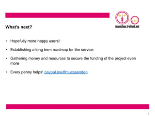 8
What’s next?
• Hopefully more happy users!
• Establishing a long term roadmap for the service
• Gathering money and resources to secure the funding of the project even
more
• Every penny helps! paypal.me/ffmucspenden
 
