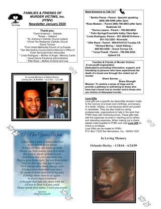 FaFAMILIES & FRIENDS OF
MURDER VICTIMS, Inc.
(FFMV)
Newsletter January 2020
Thank-you:
*Carol Anderson – Website
*Kaiser – Oakland
*St. Anthony’s Catholic Church-Upland
*Christ The Redeemer Catholic Church
Grand Terrace
*First United Methodist Church of La Puente
*San Bernardino County District Attorney’s Office of
Victim Services/Victim Advocates
* Linda Rodriguez – Mother of Angel - Memory Cards
*Janet Garcia Facebook administrators
* Ellie Rossi – Mother of David and Lisa
Need Someone to Talk To?
* Bertha Flores - Parent - Spanish speaking
(909) 200-5499 (after 3pm)
*Rose Madsen – Parent (909) 798-4803 (after 4pm)
Redlands CA
*Donna Lozano - Parent – 760-660-9054
* Palm Springs/Coachella Valley 10am-9pm
*Linda Rodriguez -Parent – 951-369-0010-Home –
951-732-3255 - Riverside
* Ellie Rossi - Parent - 909-810-8133 Yucaipa CA
* Richard McVoy – Adult Sibling –
909-503-5456 – Grand Terrace CA
* Tanya Powell - Parent – 760-596-2292-
Upland CA
Families & Friends of Murder Victims:
A non-profit organization
Dedicated to providing information, support, and
friendship to persons who have experienced the
death of a loved one through the violent act of
murder
Share Sorrow…..
Share Strength
Mission: To restore a sense of hope and to
provide a pathway to well-being to those who
have lost a loved one to murder and to those who
are victims of attempted murder.
Love Gifts
Love gifts are a specific tax deductible donation made
to the memory of a loved one’s birthday, anniversary
of a death, holiday, or just because which are posted
in newsletter. They are also made by caring
professionals, organizations to help in the work that
FFMV does with victims/survivors. These gifts help
with the expenses incurred in reaching out to others
and operating expenses. When making out a check,
please make payable to FFMV and note Love Gift on
check or envelope.
Love Gifts can be mailed to FFMV-
P.O. Box 11222 San Bernardino, Ca. - 92423-1222
In Loving Memory
Orlando Hurley - 1/18/64 – 6/24/89
 