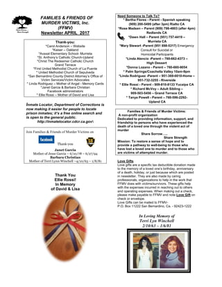 FFAMILIES & FRIENDS OF
MURDER VICTIMS, Inc.
(FFMV)
Newsletter APRIL 2017
Thank-you:
*Carol Anderson – Website
*Kaiser – Oakland
*Avaxat Elementary School- Murrieta
*St. Anthony’s Catholic Church-Upland
*Christ The Redeemer Catholic Church
Grand Terrace
*First United Methodist Church of La Puente
* United Methodist Church of Sepulveda
*San Bernardino County District Attorney’s Office of
Victim Services/Victim Advocates
* Linda Rodriguez – Mother of Angel - Memory Cards
*Janet Garcia & Barbara Christian
Facebook administrators
* Ellie Rossi – Mother of David and Lisa
Inmate Locator, Department of Corrections is
now making it easier for people to locate
prison inmates; it’s a free online search and
is open to the general public.
http://inmatelocator.cdcr.ca.gov
Join Families & Friends of Murder Victims on
Thank-you
Janet Garcia
Mother of Jesse Garcia – 6/10/78 – 6/27/94
Barbara Christian
Mother of Terri Lynn Winchell –4/10/63 – 1/8/81
Thank You
Ellie Rossi!
In Memory
of David & Lisa
Need Someone to Talk To?
* Bertha Flores - Parent - Spanish speaking
(909) 200-5499 (after 3pm) Rialto CA
*Rose Madsen – Parent (909) 798-4803 (after 4pm)
Redlands CA
*Dawn Hall – Parent (951) 757-4419 –
Murrieta CA
*Mary Stewart -Parent (951 698-5317) Emergency
Consult for Suicidal or
Homicidal Participants
*Linda Atencio -Parent – 760-662-4373 –
High Dessert
*Donna Lozano - Parent – 760-660-9054
* Palm Springs/Coachella Valley 10am-9pm
*Linda Rodriguez -Parent – 951-369-0010-Home –
951-732-3255 - Riverside
* Ellie Rossi - Parent - 909-810-8133 Yucaipa CA
* Richard McVoy – Adult Sibling –
909-503-5456 – Grand Terrace CA
* Tanya Powell - Parent – 760-596-2292-
Upland CA
Families & Friends of Murder Victims:
A non-profit organization
Dedicated to providing information, support, and
friendship to persons who have experienced the
death of a loved one through the violent act of
murder
Share Sorrow…..
Share Strength
Mission: To restore a sense of hope and to
provide a pathway to well-being to those who
have lost a loved one to murder and to those who
are victims of attempted murder.
Love Gifts
Love gifts are a specific tax deductible donation made
to the memory of a loved one’s birthday, anniversary
of a death, holiday, or just because which are posted
in newsletter. They are also made by caring
professionals, organizations to help in the work that
FFMV does with victims/survivors. These gifts help
with the expenses incurred in reaching out to others
and operating expenses. When making out a check,
please make payable to FFMV and note Love Gift on
check or envelope.
Love Gifts can be mailed to FFMV-
P.O. Box 11222 San Bernardino, Ca. - 92423-1222
In Loving Memory of
Terri Lyn Winchell
2/10/63 – 1/6/81
 