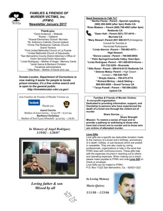 FFAMILIES & FRIENDS OF
MURDER VICTIMS, Inc.
(FFMV)
Newsletter January 2017
Thank-you:
*Carol Anderson – Website
*Kaiser – Oakland
*Avaxat Elementary School- Murrieta
*St. Anthony’s Catholic Church-Upland
*Christ The Redeemer Catholic Church
Grand Terrace
*First United Methodist Church of La Puente
* United Methodist Church of Sepulveda
*San Bernardino County District Attorney’s Office of
Victim Services/Victim Advocates
* Linda Rodriguez – Mother of Angel - Memory Cards
*Janet Garcia & Barbara Christian
Facebook administrators
* Ellie Rossi – Mother of David and Lisa
Inmate Locator, Department of Corrections is
now making it easier for people to locate
prison inmates; it’s a free online search and
is open to the general public.
http://inmatelocator.cdcr.ca.gov
Join Families & Friends of Murder Victims on
Thank-you
Janet Garcia
Mother of Jesse Garcia – 6/10/78 – 6/27/94
Barbara Christian
Mother of Terri Lynn Winchell –4/10/63 – 1/8/81
In Memory of Angel Rodriguez
1/19/82 – 1/20/07
Loving father & son
Missed by all
Need Someone to Talk To?
* Bertha Flores - Parent - Spanish speaking
(909) 200-5499 (after 3pm) Rialto CA
*Rose Madsen – Parent (909) 798-4803 (after 4pm)
Redlands CA
*Dawn Hall – Parent (951) 757-4419 –
Murrieta CA
*Mary Stewart -Parent (951 698-5317) Emergency
Consult for Suicidal or
Homicidal Participants
*Linda Atencio -Parent – 760-662-4373 –
High Dessert
*Donna Lozano - Parent – 760-660-9054
* Palm Springs/Coachella Valley 10am-9pm
*Linda Rodriguez -Parent – 951-369-0010-Home –
951-732-3255 - Riverside
* Ellie Rossi - Parent - 909-810-8133 Redlands CA
* Delores Maloy- Parent – High Desert
Contact – 760-530-7027
* Shayla Adams – 760-475-3774
* Richard McVoy – Adult Sibling –
909-503-5456 – Grand Terrace CA
* Tanya Powell - Parent – 760-596-2292-
Upland CA
Families & Friends of Murder Victims:
A non-profit organization
Dedicated to providing information, support, and
friendship to persons who have experienced the
death of a loved one through the violent act of
murder
Share Sorrow…..
Share Strength
Mission: To restore a sense of hope and to
provide a pathway to well-being to those who
have lost a loved one to murder and to those who
are victims of attempted murder.
Love Gifts
Love gifts are a specific tax deductible donation made
to the memory of a loved one’s birthday, anniversary
of a death, holiday, or just because which are posted
in newsletter. They are also made by caring
professionals, organizations to help in the work that
FFMV does with victims/survivors. These gifts help
with the expenses incurred in reaching out to others
and operating expenses. When making out a check,
please make payable to FFMV and note Love Gift on
check or envelope.
Love Gifts can be mailed to FFMV-
P.O. Box 11222 San Bernardino, Ca. - 92423-1222
In Loving Memory
Mario Quiroz
5/11/88 – 1/25/06
 