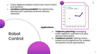Robot
Control
7
● Linear Algebra enables control over robot motion
and behavior.
● Jacobian matrices establish the relationship
between joint velocities and end-effector
velocities.
Applications:
● Trajectory planning: Leveraging
linear algebraic operations to plan
desired robot paths.
● Feedback control: Utilizing matrix-
based control algorithms for stability
and performance optimization.
7
 