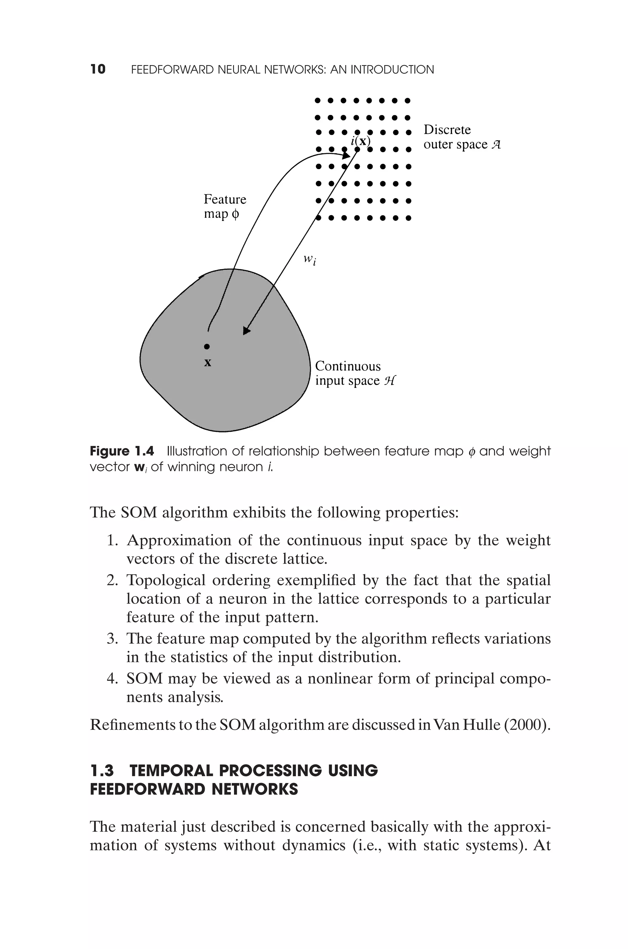 10      FEEDFORWARD NEURAL NETWORKS: AN INTRODUCTION




Figure 1.4 Illustration of relationship between feature map f and weight
vector wi of winning neuron i.


The SOM algorithm exhibits the following properties:
     1. Approximation of the continuous input space by the weight
        vectors of the discrete lattice.
     2. Topological ordering exempliﬁed by the fact that the spatial
        location of a neuron in the lattice corresponds to a particular
        feature of the input pattern.
     3. The feature map computed by the algorithm reﬂects variations
        in the statistics of the input distribution.
     4. SOM may be viewed as a nonlinear form of principal compo-
        nents analysis.
Reﬁnements to the SOM algorithm are discussed in Van Hulle (2000).

1.3 TEMPORAL PROCESSING USING
FEEDFORWARD NETWORKS

The material just described is concerned basically with the approxi-
mation of systems without dynamics (i.e., with static systems). At
 