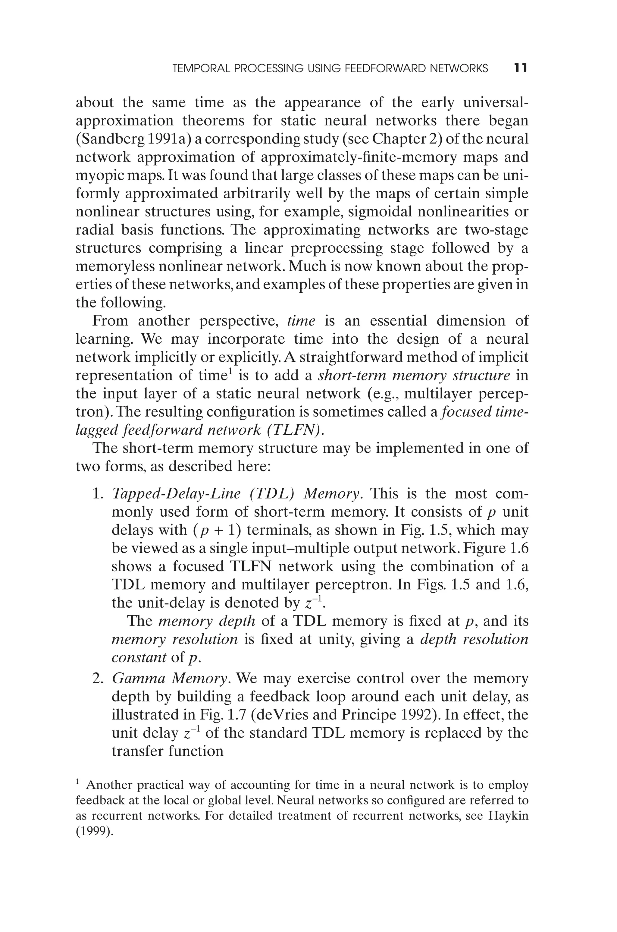 TEMPORAL PROCESSING USING FEEDFORWARD NETWORKS                 11

about the same time as the appearance of the early universal-
approximation theorems for static neural networks there began
(Sandberg 1991a) a corresponding study (see Chapter 2) of the neural
network approximation of approximately-ﬁnite-memory maps and
myopic maps. It was found that large classes of these maps can be uni-
formly approximated arbitrarily well by the maps of certain simple
nonlinear structures using, for example, sigmoidal nonlinearities or
radial basis functions. The approximating networks are two-stage
structures comprising a linear preprocessing stage followed by a
memoryless nonlinear network. Much is now known about the prop-
erties of these networks, and examples of these properties are given in
the following.
   From another perspective, time is an essential dimension of
learning. We may incorporate time into the design of a neural
network implicitly or explicitly. A straightforward method of implicit
representation of time1 is to add a short-term memory structure in
the input layer of a static neural network (e.g., multilayer percep-
tron). The resulting conﬁguration is sometimes called a focused time-
lagged feedforward network (TLFN).
   The short-term memory structure may be implemented in one of
two forms, as described here:
    1. Tapped-Delay-Line (TDL) Memory. This is the most com-
       monly used form of short-term memory. It consists of p unit
       delays with ( p + 1) terminals, as shown in Fig. 1.5, which may
       be viewed as a single input–multiple output network. Figure 1.6
       shows a focused TLFN network using the combination of a
       TDL memory and multilayer perceptron. In Figs. 1.5 and 1.6,
       the unit-delay is denoted by z-1.
          The memory depth of a TDL memory is ﬁxed at p, and its
       memory resolution is ﬁxed at unity, giving a depth resolution
       constant of p.
    2. Gamma Memory. We may exercise control over the memory
       depth by building a feedback loop around each unit delay, as
       illustrated in Fig. 1.7 (deVries and Principe 1992). In effect, the
       unit delay z-1 of the standard TDL memory is replaced by the
       transfer function
1
  Another practical way of accounting for time in a neural network is to employ
feedback at the local or global level. Neural networks so conﬁgured are referred to
as recurrent networks. For detailed treatment of recurrent networks, see Haykin
(1999).
 