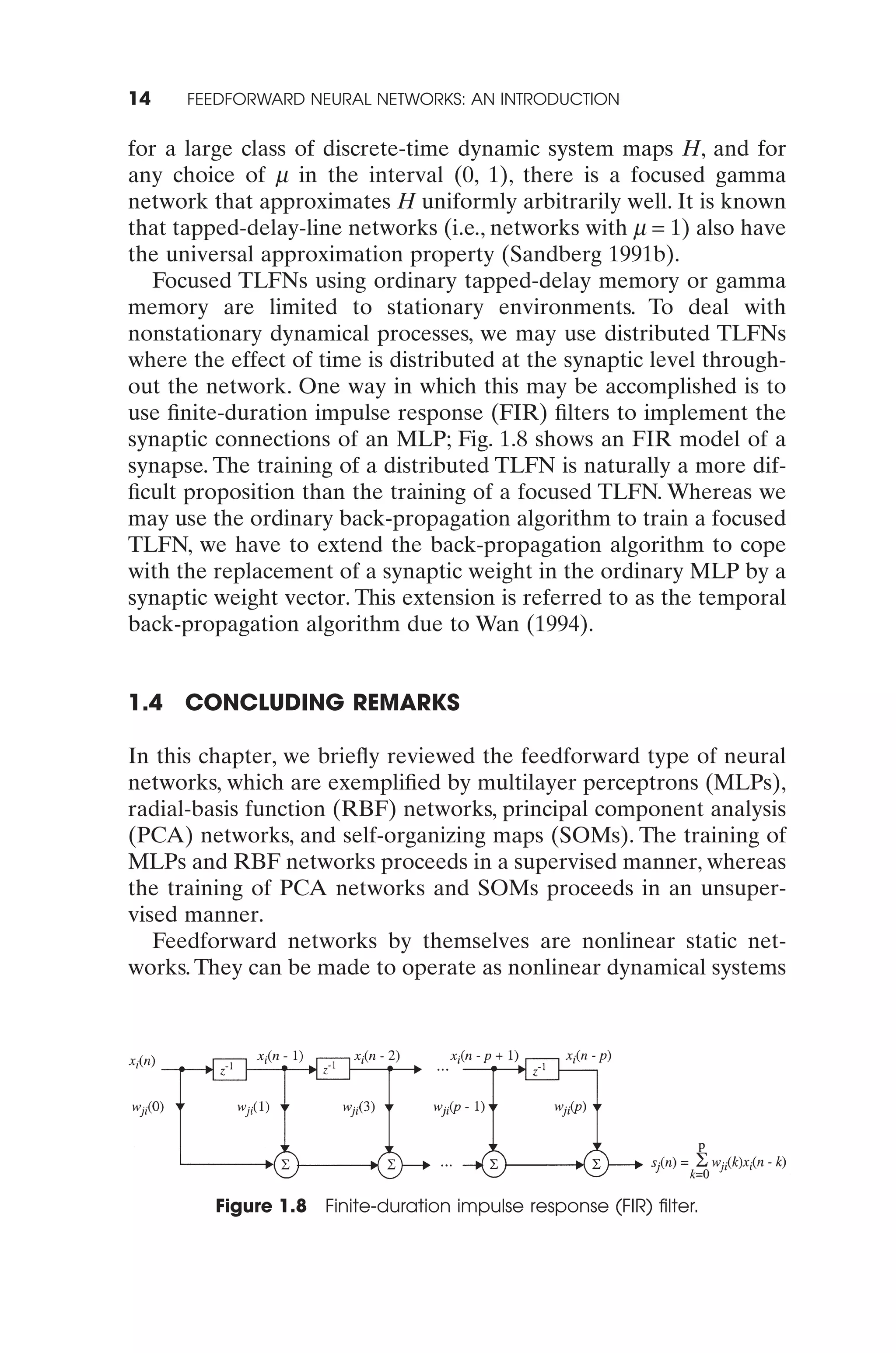 14    FEEDFORWARD NEURAL NETWORKS: AN INTRODUCTION


for a large class of discrete-time dynamic system maps H, and for
any choice of m in the interval (0, 1), there is a focused gamma
network that approximates H uniformly arbitrarily well. It is known
that tapped-delay-line networks (i.e., networks with m = 1) also have
the universal approximation property (Sandberg 1991b).
   Focused TLFNs using ordinary tapped-delay memory or gamma
memory are limited to stationary environments. To deal with
nonstationary dynamical processes, we may use distributed TLFNs
where the effect of time is distributed at the synaptic level through-
out the network. One way in which this may be accomplished is to
use ﬁnite-duration impulse response (FIR) ﬁlters to implement the
synaptic connections of an MLP; Fig. 1.8 shows an FIR model of a
synapse. The training of a distributed TLFN is naturally a more dif-
ﬁcult proposition than the training of a focused TLFN. Whereas we
may use the ordinary back-propagation algorithm to train a focused
TLFN, we have to extend the back-propagation algorithm to cope
with the replacement of a synaptic weight in the ordinary MLP by a
synaptic weight vector. This extension is referred to as the temporal
back-propagation algorithm due to Wan (1994).


1.4   CONCLUDING REMARKS

In this chapter, we brieﬂy reviewed the feedforward type of neural
networks, which are exempliﬁed by multilayer perceptrons (MLPs),
radial-basis function (RBF) networks, principal component analysis
(PCA) networks, and self-organizing maps (SOMs). The training of
MLPs and RBF networks proceeds in a supervised manner, whereas
the training of PCA networks and SOMs proceeds in an unsuper-
vised manner.
   Feedforward networks by themselves are nonlinear static net-
works. They can be made to operate as nonlinear dynamical systems




         Figure 1.8 Finite-duration impulse response (FIR) ﬁlter.
 