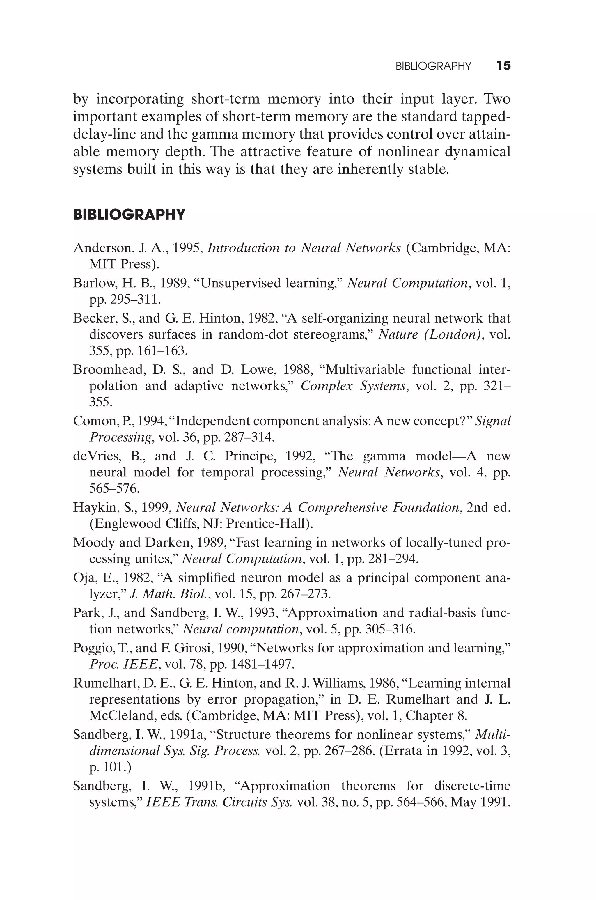 BIBLIOGRAPHY      15

by incorporating short-term memory into their input layer. Two
important examples of short-term memory are the standard tapped-
delay-line and the gamma memory that provides control over attain-
able memory depth. The attractive feature of nonlinear dynamical
systems built in this way is that they are inherently stable.


BIBLIOGRAPHY

Anderson, J. A., 1995, Introduction to Neural Networks (Cambridge, MA:
  MIT Press).
Barlow, H. B., 1989, “Unsupervised learning,” Neural Computation, vol. 1,
  pp. 295–311.
Becker, S., and G. E. Hinton, 1982, “A self-organizing neural network that
  discovers surfaces in random-dot stereograms,” Nature (London), vol.
  355, pp. 161–163.
Broomhead, D. S., and D. Lowe, 1988, “Multivariable functional inter-
  polation and adaptive networks,” Complex Systems, vol. 2, pp. 321–
  355.
Comon, P., 1994,“Independent component analysis:A new concept?” Signal
  Processing, vol. 36, pp. 287–314.
deVries, B., and J. C. Principe, 1992, “The gamma model—A new
  neural model for temporal processing,” Neural Networks, vol. 4, pp.
  565–576.
Haykin, S., 1999, Neural Networks: A Comprehensive Foundation, 2nd ed.
  (Englewood Cliffs, NJ: Prentice-Hall).
Moody and Darken, 1989, “Fast learning in networks of locally-tuned pro-
  cessing unites,” Neural Computation, vol. 1, pp. 281–294.
Oja, E., 1982, “A simpliﬁed neuron model as a principal component ana-
  lyzer,” J. Math. Biol., vol. 15, pp. 267–273.
Park, J., and Sandberg, I. W., 1993, “Approximation and radial-basis func-
  tion networks,” Neural computation, vol. 5, pp. 305–316.
Poggio, T., and F. Girosi, 1990, “Networks for approximation and learning,”
  Proc. IEEE, vol. 78, pp. 1481–1497.
Rumelhart, D. E., G. E. Hinton, and R. J. Williams, 1986, “Learning internal
  representations by error propagation,” in D. E. Rumelhart and J. L.
  McCleland, eds. (Cambridge, MA: MIT Press), vol. 1, Chapter 8.
Sandberg, I. W., 1991a, “Structure theorems for nonlinear systems,” Multi-
  dimensional Sys. Sig. Process. vol. 2, pp. 267–286. (Errata in 1992, vol. 3,
  p. 101.)
Sandberg, I. W., 1991b, “Approximation theorems for discrete-time
  systems,” IEEE Trans. Circuits Sys. vol. 38, no. 5, pp. 564–566, May 1991.
 