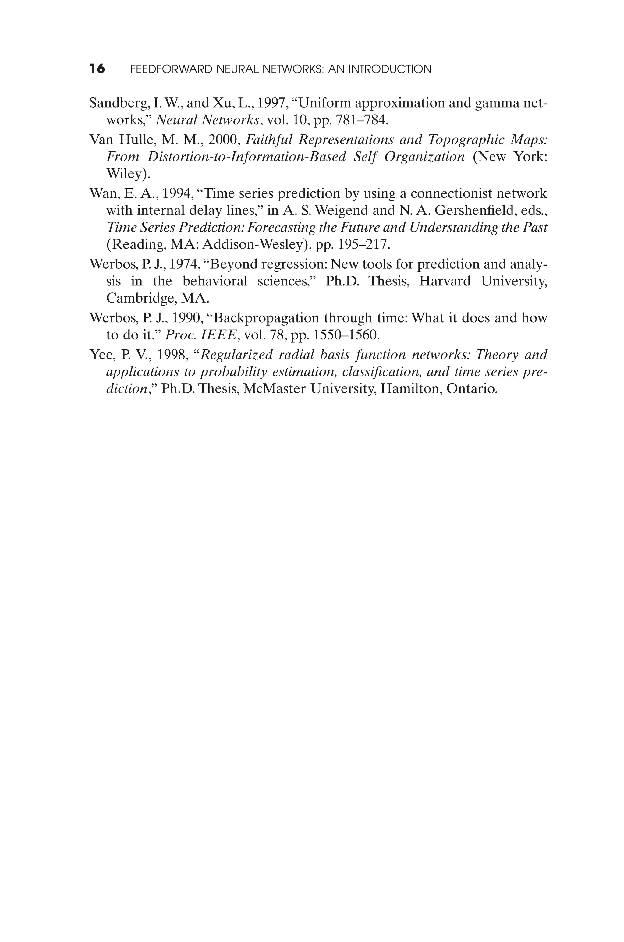 16    FEEDFORWARD NEURAL NETWORKS: AN INTRODUCTION


Sandberg, I. W., and Xu, L., 1997, “Uniform approximation and gamma net-
  works,” Neural Networks, vol. 10, pp. 781–784.
Van Hulle, M. M., 2000, Faithful Representations and Topographic Maps:
  From Distortion-to-Information-Based Self Organization (New York:
  Wiley).
Wan, E. A., 1994, “Time series prediction by using a connectionist network
  with internal delay lines,” in A. S. Weigend and N. A. Gershenﬁeld, eds.,
  Time Series Prediction: Forecasting the Future and Understanding the Past
  (Reading, MA: Addison-Wesley), pp. 195–217.
Werbos, P. J., 1974, “Beyond regression: New tools for prediction and analy-
  sis in the behavioral sciences,” Ph.D. Thesis, Harvard University,
  Cambridge, MA.
Werbos, P. J., 1990, “Backpropagation through time: What it does and how
  to do it,” Proc. IEEE, vol. 78, pp. 1550–1560.
Yee, P. V., 1998, “Regularized radial basis function networks: Theory and
  applications to probability estimation, classiﬁcation, and time series pre-
  diction,” Ph.D. Thesis, McMaster University, Hamilton, Ontario.
 
