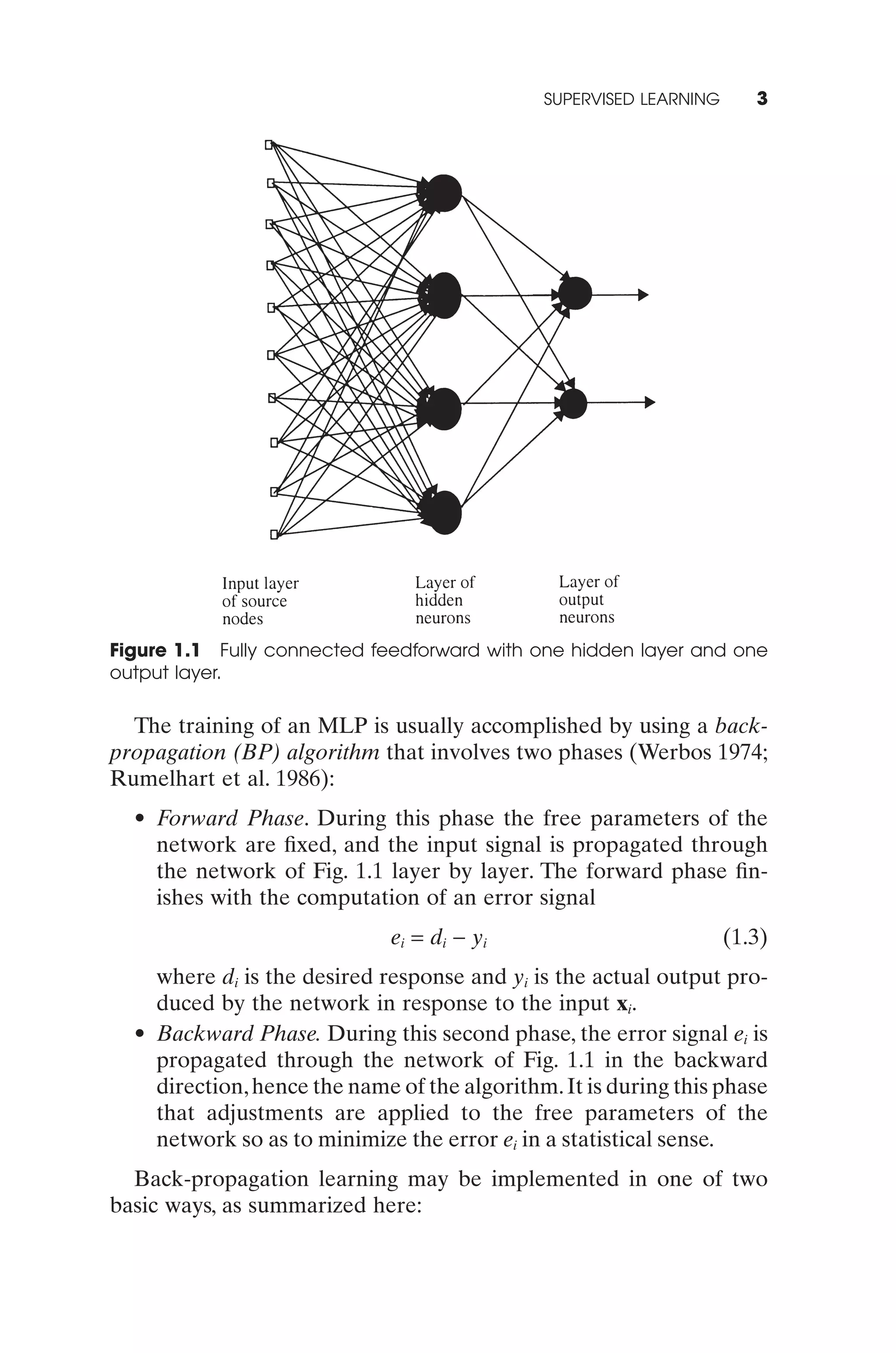SUPERVISED LEARNING      3




Figure 1.1 Fully connected feedforward with one hidden layer and one
output layer.

  The training of an MLP is usually accomplished by using a back-
propagation (BP) algorithm that involves two phases (Werbos 1974;
Rumelhart et al. 1986):
  • Forward Phase. During this phase the free parameters of the
    network are ﬁxed, and the input signal is propagated through
    the network of Fig. 1.1 layer by layer. The forward phase ﬁn-
    ishes with the computation of an error signal
                             ei = di - yi                           (1.3)
    where di is the desired response and yi is the actual output pro-
    duced by the network in response to the input xi.
  • Backward Phase. During this second phase, the error signal ei is
    propagated through the network of Fig. 1.1 in the backward
    direction, hence the name of the algorithm. It is during this phase
    that adjustments are applied to the free parameters of the
    network so as to minimize the error ei in a statistical sense.
  Back-propagation learning may be implemented in one of two
basic ways, as summarized here:
 