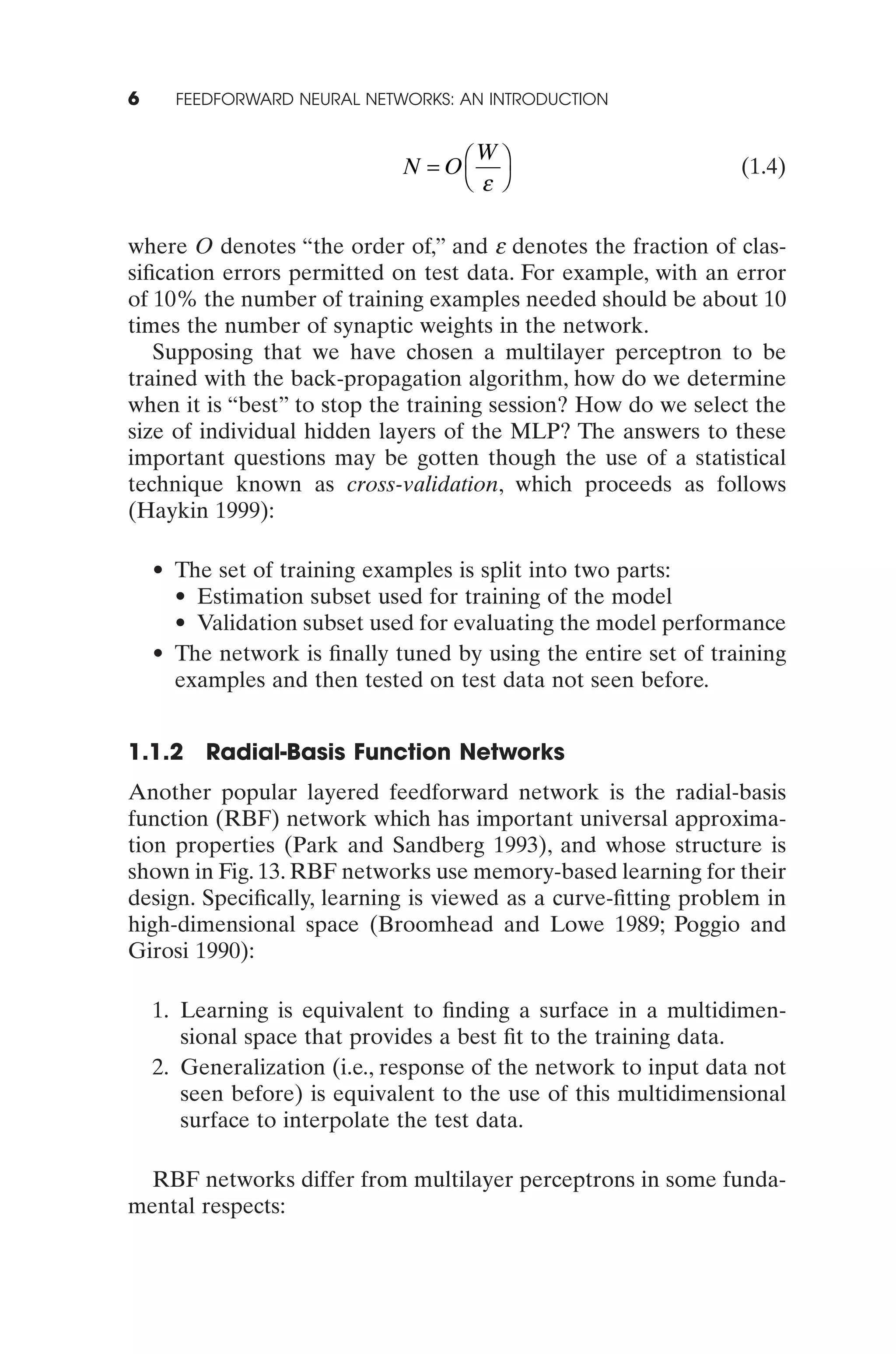 6     FEEDFORWARD NEURAL NETWORKS: AN INTRODUCTION


                                    W
                              N = OÊ ˆ                           (1.4)
                                   Ë e¯


where O denotes “the order of,” and e denotes the fraction of clas-
siﬁcation errors permitted on test data. For example, with an error
of 10% the number of training examples needed should be about 10
times the number of synaptic weights in the network.
   Supposing that we have chosen a multilayer perceptron to be
trained with the back-propagation algorithm, how do we determine
when it is “best” to stop the training session? How do we select the
size of individual hidden layers of the MLP? The answers to these
important questions may be gotten though the use of a statistical
technique known as cross-validation, which proceeds as follows
(Haykin 1999):

    • The set of training examples is split into two parts:
      • Estimation subset used for training of the model
      • Validation subset used for evaluating the model performance
    • The network is ﬁnally tuned by using the entire set of training
      examples and then tested on test data not seen before.


1.1.2 Radial-Basis Function Networks
Another popular layered feedforward network is the radial-basis
function (RBF) network which has important universal approxima-
tion properties (Park and Sandberg 1993), and whose structure is
shown in Fig. 13. RBF networks use memory-based learning for their
design. Speciﬁcally, learning is viewed as a curve-ﬁtting problem in
high-dimensional space (Broomhead and Lowe 1989; Poggio and
Girosi 1990):

    1. Learning is equivalent to ﬁnding a surface in a multidimen-
       sional space that provides a best ﬁt to the training data.
    2. Generalization (i.e., response of the network to input data not
       seen before) is equivalent to the use of this multidimensional
       surface to interpolate the test data.

  RBF networks differ from multilayer perceptrons in some funda-
mental respects:
 
