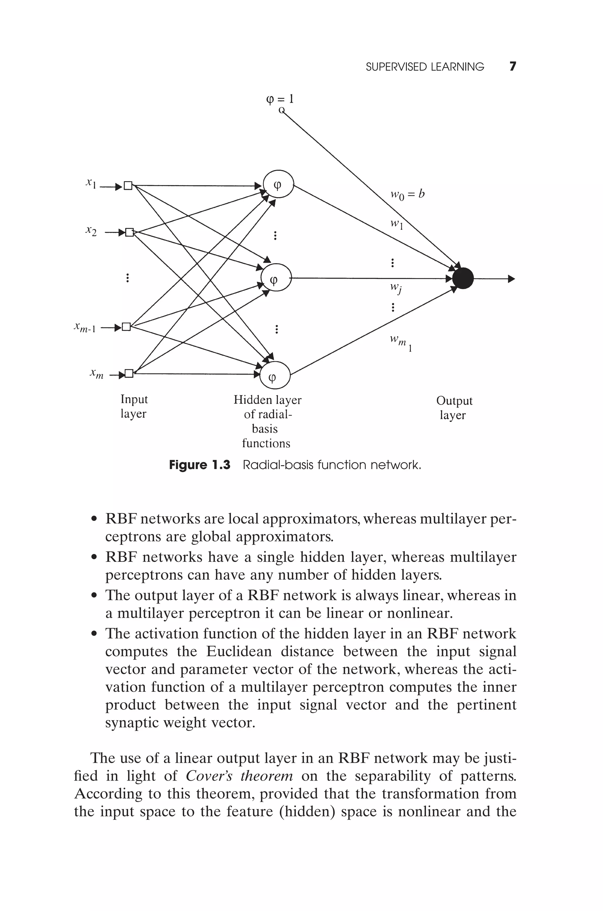 SUPERVISED LEARNING   7




              Figure 1.3 Radial-basis function network.



  • RBF networks are local approximators, whereas multilayer per-
    ceptrons are global approximators.
  • RBF networks have a single hidden layer, whereas multilayer
    perceptrons can have any number of hidden layers.
  • The output layer of a RBF network is always linear, whereas in
    a multilayer perceptron it can be linear or nonlinear.
  • The activation function of the hidden layer in an RBF network
    computes the Euclidean distance between the input signal
    vector and parameter vector of the network, whereas the acti-
    vation function of a multilayer perceptron computes the inner
    product between the input signal vector and the pertinent
    synaptic weight vector.

  The use of a linear output layer in an RBF network may be justi-
ﬁed in light of Cover’s theorem on the separability of patterns.
According to this theorem, provided that the transformation from
the input space to the feature (hidden) space is nonlinear and the
 
