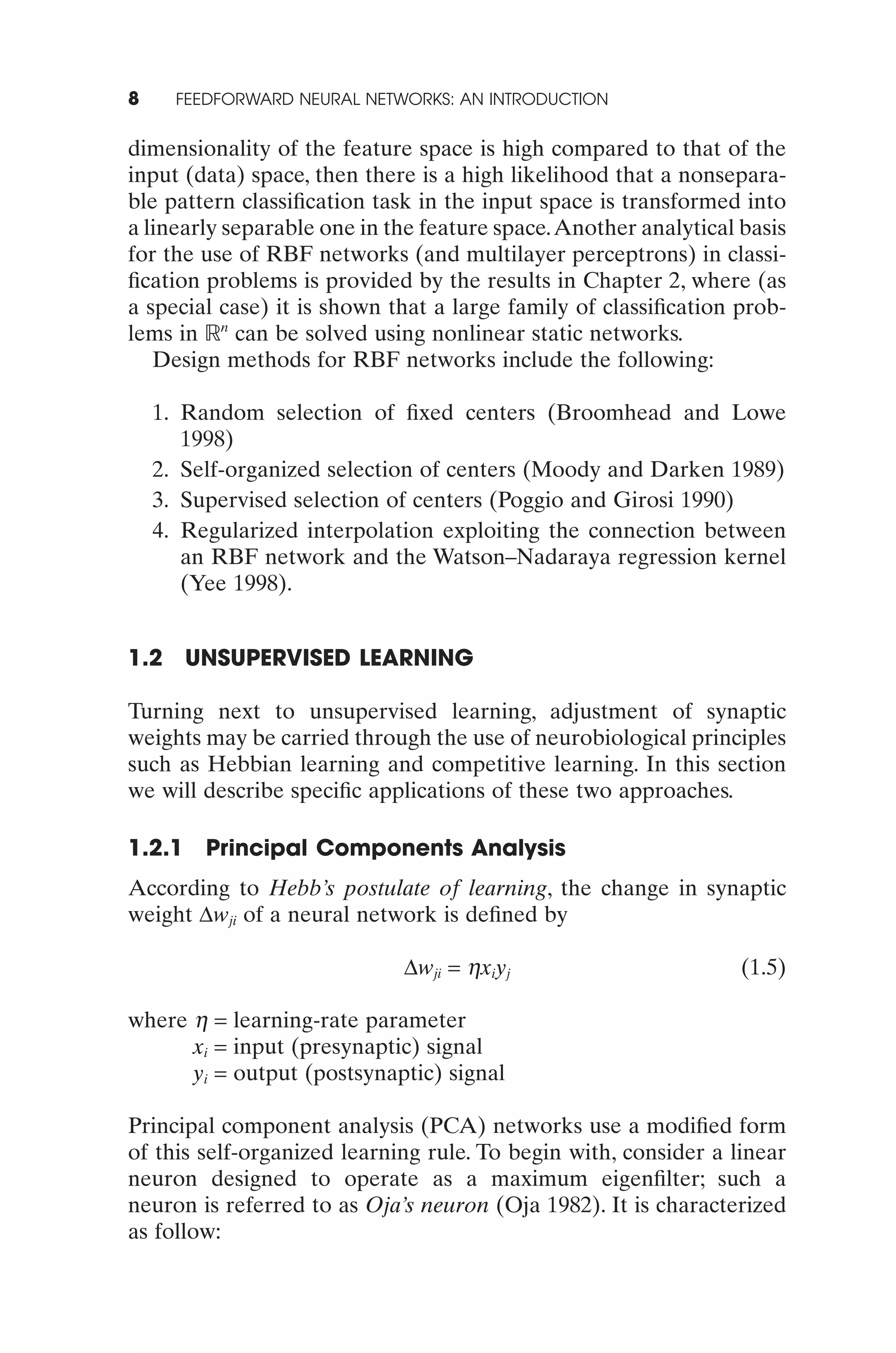 8     FEEDFORWARD NEURAL NETWORKS: AN INTRODUCTION


dimensionality of the feature space is high compared to that of the
input (data) space, then there is a high likelihood that a nonsepara-
ble pattern classiﬁcation task in the input space is transformed into
a linearly separable one in the feature space.Another analytical basis
for the use of RBF networks (and multilayer perceptrons) in classi-
ﬁcation problems is provided by the results in Chapter 2, where (as
a special case) it is shown that a large family of classiﬁcation prob-
lems in n can be solved using nonlinear static networks.
   Design methods for RBF networks include the following:

    1. Random selection of ﬁxed centers (Broomhead and Lowe
       1998)
    2. Self-organized selection of centers (Moody and Darken 1989)
    3. Supervised selection of centers (Poggio and Girosi 1990)
    4. Regularized interpolation exploiting the connection between
       an RBF network and the Watson–Nadaraya regression kernel
       (Yee 1998).


1.2 UNSUPERVISED LEARNING

Turning next to unsupervised learning, adjustment of synaptic
weights may be carried through the use of neurobiological principles
such as Hebbian learning and competitive learning. In this section
we will describe speciﬁc applications of these two approaches.

1.2.1    Principal Components Analysis
According to Hebb’s postulate of learning, the change in synaptic
weight Dwji of a neural network is deﬁned by

                             Dwji = hxiyj                        (1.5)

where h = learning-rate parameter
      xi = input (presynaptic) signal
      yi = output (postsynaptic) signal

Principal component analysis (PCA) networks use a modiﬁed form
of this self-organized learning rule. To begin with, consider a linear
neuron designed to operate as a maximum eigenﬁlter; such a
neuron is referred to as Oja’s neuron (Oja 1982). It is characterized
as follow:
 