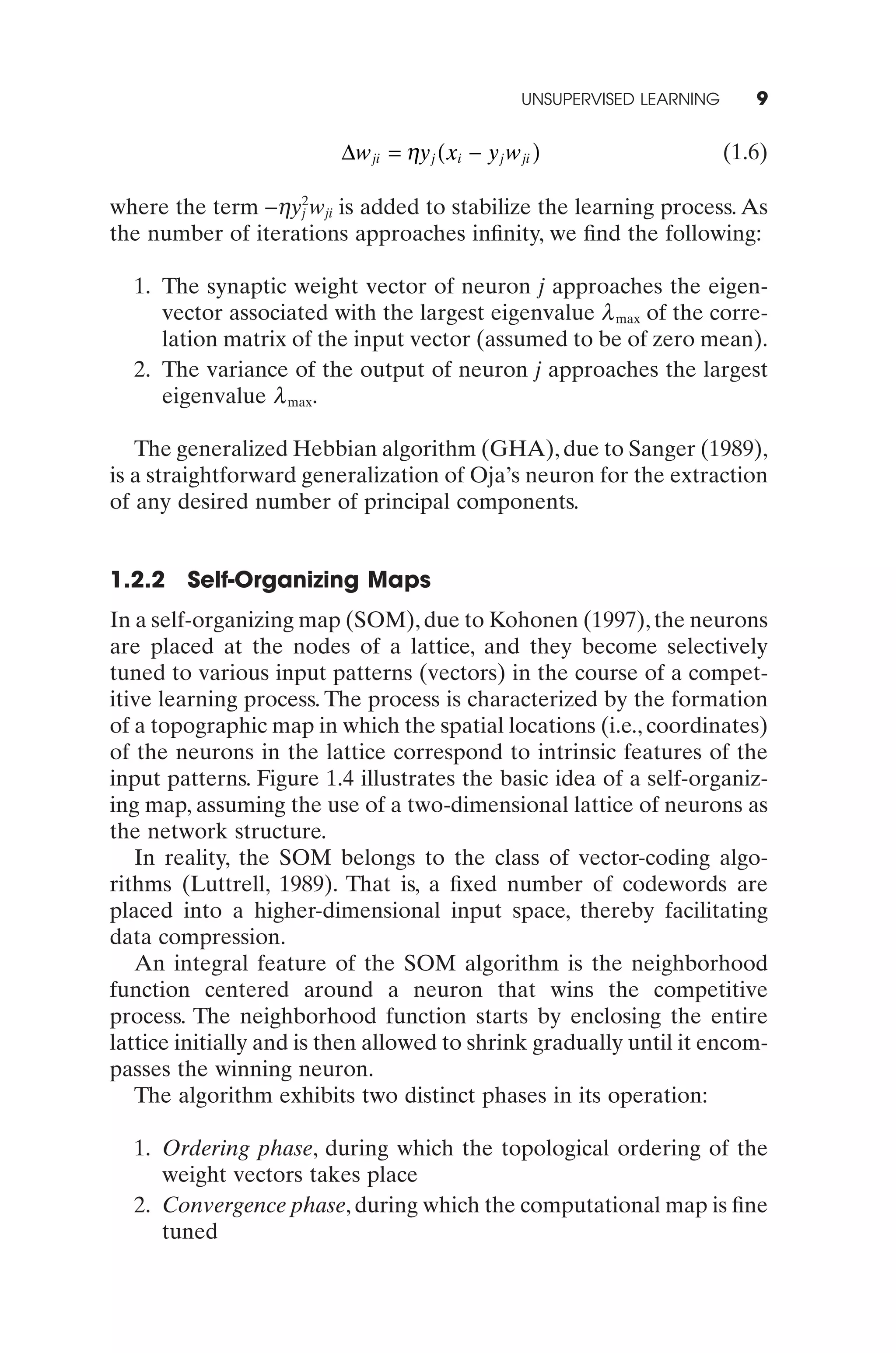 UNSUPERVISED LEARNING      9

                         Dw ji = hy j ( xi - y j w ji )                     (1.6)

where the term -hy2wji is added to stabilize the learning process. As
                   j
the number of iterations approaches inﬁnity, we ﬁnd the following:

  1. The synaptic weight vector of neuron j approaches the eigen-
     vector associated with the largest eigenvalue l max of the corre-
     lation matrix of the input vector (assumed to be of zero mean).
  2. The variance of the output of neuron j approaches the largest
     eigenvalue l max.

   The generalized Hebbian algorithm (GHA), due to Sanger (1989),
is a straightforward generalization of Oja’s neuron for the extraction
of any desired number of principal components.


1.2.2   Self-Organizing Maps
In a self-organizing map (SOM), due to Kohonen (1997), the neurons
are placed at the nodes of a lattice, and they become selectively
tuned to various input patterns (vectors) in the course of a compet-
itive learning process. The process is characterized by the formation
of a topographic map in which the spatial locations (i.e., coordinates)
of the neurons in the lattice correspond to intrinsic features of the
input patterns. Figure 1.4 illustrates the basic idea of a self-organiz-
ing map, assuming the use of a two-dimensional lattice of neurons as
the network structure.
   In reality, the SOM belongs to the class of vector-coding algo-
rithms (Luttrell, 1989). That is, a ﬁxed number of codewords are
placed into a higher-dimensional input space, thereby facilitating
data compression.
   An integral feature of the SOM algorithm is the neighborhood
function centered around a neuron that wins the competitive
process. The neighborhood function starts by enclosing the entire
lattice initially and is then allowed to shrink gradually until it encom-
passes the winning neuron.
   The algorithm exhibits two distinct phases in its operation:

  1. Ordering phase, during which the topological ordering of the
     weight vectors takes place
  2. Convergence phase, during which the computational map is ﬁne
     tuned
 