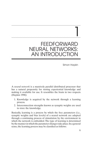 1
                     FEEDFORWARD
                 NEURAL NETWORKS:
                  AN INTRODUCTION
                                                   Simon Haykin




A neural network is a massively parallel distributed processor that
has a natural propensity for storing experiential knowledge and
making it available for use. It resembles the brain in two respects
(Haykin 1998):
  1. Knowledge is acquired by the network through a learning
     process.
  2. Interconnection strengths known as synaptic weights are used
     to store the knowledge.
Basically, learning is a process by which the free parameters (i.e.,
synaptic weights and bias levels) of a neural network are adapted
through a continuing process of stimulation by the environment in
which the network is embedded. The type of learning is determined
by the manner in which the parameter changes take place. In a general
sense, the learning process may be classiﬁed as follows:
                                                                   1
 