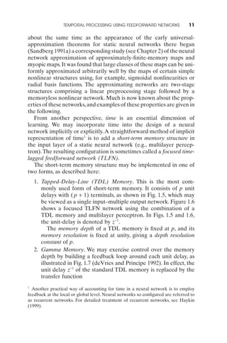 TEMPORAL PROCESSING USING FEEDFORWARD NETWORKS                 11

about the same time as the appearance of the early universal-
approximation theorems for static neural networks there began
(Sandberg 1991a) a corresponding study (see Chapter 2) of the neural
network approximation of approximately-ﬁnite-memory maps and
myopic maps. It was found that large classes of these maps can be uni-
formly approximated arbitrarily well by the maps of certain simple
nonlinear structures using, for example, sigmoidal nonlinearities or
radial basis functions. The approximating networks are two-stage
structures comprising a linear preprocessing stage followed by a
memoryless nonlinear network. Much is now known about the prop-
erties of these networks, and examples of these properties are given in
the following.
   From another perspective, time is an essential dimension of
learning. We may incorporate time into the design of a neural
network implicitly or explicitly. A straightforward method of implicit
representation of time1 is to add a short-term memory structure in
the input layer of a static neural network (e.g., multilayer percep-
tron). The resulting conﬁguration is sometimes called a focused time-
lagged feedforward network (TLFN).
   The short-term memory structure may be implemented in one of
two forms, as described here:
    1. Tapped-Delay-Line (TDL) Memory. This is the most com-
       monly used form of short-term memory. It consists of p unit
       delays with ( p + 1) terminals, as shown in Fig. 1.5, which may
       be viewed as a single input–multiple output network. Figure 1.6
       shows a focused TLFN network using the combination of a
       TDL memory and multilayer perceptron. In Figs. 1.5 and 1.6,
       the unit-delay is denoted by z-1.
          The memory depth of a TDL memory is ﬁxed at p, and its
       memory resolution is ﬁxed at unity, giving a depth resolution
       constant of p.
    2. Gamma Memory. We may exercise control over the memory
       depth by building a feedback loop around each unit delay, as
       illustrated in Fig. 1.7 (deVries and Principe 1992). In effect, the
       unit delay z-1 of the standard TDL memory is replaced by the
       transfer function
1
  Another practical way of accounting for time in a neural network is to employ
feedback at the local or global level. Neural networks so conﬁgured are referred to
as recurrent networks. For detailed treatment of recurrent networks, see Haykin
(1999).
 