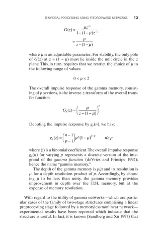 TEMPORAL PROCESSING USING FEEDFORWARD NETWORKS         13

                                           mz-1
                           G (z) =
                                      1 - (1 - m )z-1
                                           m
                                  =
                                      z - (1 - m )

     where m is an adjustable parameter. For stability, the only pole
     of G(z) at z = (1 - m) must lie inside the unit circle in the z
     plane. This, in turn, requires that we restrict the choice of m to
     the following range of values:

                                  0<m<2

     The overall impulse response of the gamma memory, consist-
     ing of p sections, is the inverse z transform of the overall trans-
     fer function
                                                        p
                                          m
                          Gp (z) = Ê              ˆ
                                   Ë z - (1 - m ) ¯

     Denoting the impulse response by gp(n), we have

                             n - 1ˆ p
                 g p (z) = Ê
                                               n- p
                                    m (1 - m )              n≥ p
                           Ë p - 1¯

     where (:) is a binomial coefﬁcient.The overall impulse response
     gp(n) for varying p represents a discrete version of the inte-
     grand of the gamma function (deVries and Principe 1992);
     hence the name “gamma memory.”
        The depth of the gamma memory is p/m and its resolution is
     m, for a depth resolution product of p. Accordingly, by choos-
     ing m to be less than unity, the gamma memory provides
     improvement in depth over the TDL memory, but at the
     expense of memory resolution.

   With regard to the utility of gamma networks—which are partic-
ular cases of the family of two-stage structures comprising a linear
preprocessing stage followed by a memoryless nonlinear network—
experimental results have been reported which indicate that the
structure is useful. In fact, it is known (Sandberg and Xu 1997) that
 
