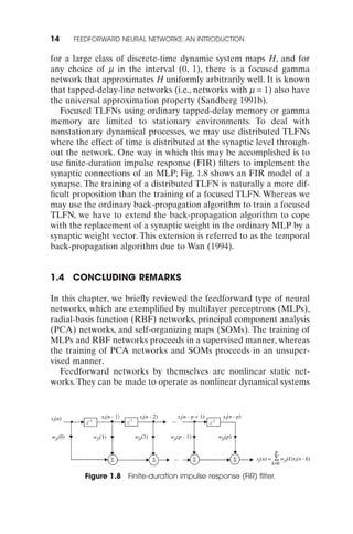 14    FEEDFORWARD NEURAL NETWORKS: AN INTRODUCTION


for a large class of discrete-time dynamic system maps H, and for
any choice of m in the interval (0, 1), there is a focused gamma
network that approximates H uniformly arbitrarily well. It is known
that tapped-delay-line networks (i.e., networks with m = 1) also have
the universal approximation property (Sandberg 1991b).
   Focused TLFNs using ordinary tapped-delay memory or gamma
memory are limited to stationary environments. To deal with
nonstationary dynamical processes, we may use distributed TLFNs
where the effect of time is distributed at the synaptic level through-
out the network. One way in which this may be accomplished is to
use ﬁnite-duration impulse response (FIR) ﬁlters to implement the
synaptic connections of an MLP; Fig. 1.8 shows an FIR model of a
synapse. The training of a distributed TLFN is naturally a more dif-
ﬁcult proposition than the training of a focused TLFN. Whereas we
may use the ordinary back-propagation algorithm to train a focused
TLFN, we have to extend the back-propagation algorithm to cope
with the replacement of a synaptic weight in the ordinary MLP by a
synaptic weight vector. This extension is referred to as the temporal
back-propagation algorithm due to Wan (1994).


1.4   CONCLUDING REMARKS

In this chapter, we brieﬂy reviewed the feedforward type of neural
networks, which are exempliﬁed by multilayer perceptrons (MLPs),
radial-basis function (RBF) networks, principal component analysis
(PCA) networks, and self-organizing maps (SOMs). The training of
MLPs and RBF networks proceeds in a supervised manner, whereas
the training of PCA networks and SOMs proceeds in an unsuper-
vised manner.
   Feedforward networks by themselves are nonlinear static net-
works. They can be made to operate as nonlinear dynamical systems




         Figure 1.8 Finite-duration impulse response (FIR) ﬁlter.
 