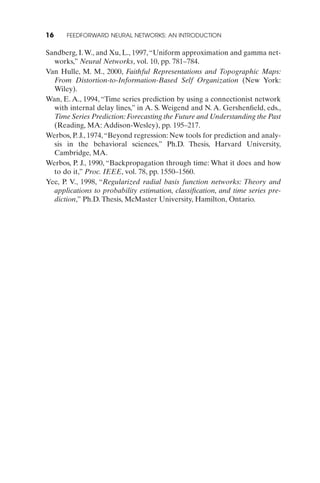 16    FEEDFORWARD NEURAL NETWORKS: AN INTRODUCTION


Sandberg, I. W., and Xu, L., 1997, “Uniform approximation and gamma net-
  works,” Neural Networks, vol. 10, pp. 781–784.
Van Hulle, M. M., 2000, Faithful Representations and Topographic Maps:
  From Distortion-to-Information-Based Self Organization (New York:
  Wiley).
Wan, E. A., 1994, “Time series prediction by using a connectionist network
  with internal delay lines,” in A. S. Weigend and N. A. Gershenﬁeld, eds.,
  Time Series Prediction: Forecasting the Future and Understanding the Past
  (Reading, MA: Addison-Wesley), pp. 195–217.
Werbos, P. J., 1974, “Beyond regression: New tools for prediction and analy-
  sis in the behavioral sciences,” Ph.D. Thesis, Harvard University,
  Cambridge, MA.
Werbos, P. J., 1990, “Backpropagation through time: What it does and how
  to do it,” Proc. IEEE, vol. 78, pp. 1550–1560.
Yee, P. V., 1998, “Regularized radial basis function networks: Theory and
  applications to probability estimation, classiﬁcation, and time series pre-
  diction,” Ph.D. Thesis, McMaster University, Hamilton, Ontario.
 