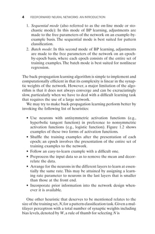 4     FEEDFORWARD NEURAL NETWORKS: AN INTRODUCTION


    1. Sequential mode (also referred to as the on-line mode or sto-
       chastic mode): In this mode of BP learning, adjustments are
       made to the free parameters of the network on an example-by-
       example basis. The sequential mode is best suited for pattern
       classiﬁcation.
    2. Batch mode: In this second mode of BP learning, adjustments
       are made to the free parameters of the network on an epoch-
       by-epoch basis, where each epoch consists of the entire set of
       training examples. The batch mode is best suited for nonlinear
       regression.

The back-propagation learning algorithm is simple to implement and
computationally efﬁcient in that its complexity is linear in the synap-
tic weights of the network. However, a major limitation of the algo-
rithm is that it does not always converge and can be excruciatingly
slow, particularly when we have to deal with a difﬁcult learning task
that requires the use of a large network.
   We may try to make back-propagation learning perform better by
invoking the following list of heuristics:

    • Use neurons with antisymmetric activation functions (e.g.,
      hyperbolic tangent function) in preference to nonsymmetric
      activation functions (e.g., logistic function). Figure 1.2 shows
      examples of these two forms of activation functions.
    • Shufﬂe the training examples after the presentation of each
      epoch; an epoch involves the presentation of the entire set of
      training examples to the network.
    • Follow an easy-to-learn example with a difﬁcult one.
    • Preprocess the input data so as to remove the mean and decor-
      relate the data.
    • Arrange for the neurons in the different layers to learn at essen-
      tially the same rate. This may be attained by assigning a learn-
      ing rate parameter to neurons in the last layers that is smaller
      than those at the front end.
    • Incorporate prior information into the network design when-
      ever it is available.

   One other heuristic that deserves to be mentioned relates to the
size of the training set, N, for a pattern classiﬁcation task. Given a mul-
tilayer perceptron with a total number of synaptic weights including
bias levels, denoted by W, a rule of thumb for selecting N is
 