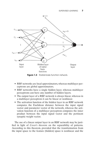 SUPERVISED LEARNING   7




              Figure 1.3 Radial-basis function network.



  • RBF networks are local approximators, whereas multilayer per-
    ceptrons are global approximators.
  • RBF networks have a single hidden layer, whereas multilayer
    perceptrons can have any number of hidden layers.
  • The output layer of a RBF network is always linear, whereas in
    a multilayer perceptron it can be linear or nonlinear.
  • The activation function of the hidden layer in an RBF network
    computes the Euclidean distance between the input signal
    vector and parameter vector of the network, whereas the acti-
    vation function of a multilayer perceptron computes the inner
    product between the input signal vector and the pertinent
    synaptic weight vector.

  The use of a linear output layer in an RBF network may be justi-
ﬁed in light of Cover’s theorem on the separability of patterns.
According to this theorem, provided that the transformation from
the input space to the feature (hidden) space is nonlinear and the
 