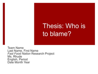 Thesis: Who is
to blame?
Team Name
Last Name, First Name
Fast Food Nation Research Project
Ms. Rhude
English, Period
Date Month Year
 