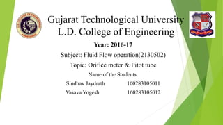 Gujarat Technological University
L.D. College of Engineering
Year: 2016-17
Subject: Fluid Flow operation(2130502)
Topic: Orifice meter & Pitot tube
Name of the Students:
Sindhav Jaydrath 160283105011
Vasava Yogesh 160283105012
 