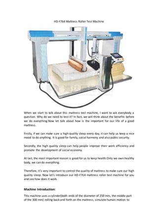 HD-F764 Mattress Roller Test Machine
When we start to talk about this mattress test machine, I want to ask everybody a
question. Why do we need to test it? In fact, we will think about the benefits before
we do everything.Now let talk about how is the important for our life of a good
mattress.
Firstly, if we can make sure a high quality sleep every day, it can help us keep a nice
mood to do anything. It is good for family, social harmony and also public security.
Secondly, the high quality sleep can help people improve their work efficiency and
promote the development of social economy.
At last, the most important reason is good for us to keep health.Only we own healthy
body, we can do everything.
Therefore, it’s very important to control the quality of mattress to make sure our high
quality sleep. Now let’s introduce our HD-F764 mattress roller test machine for you
and see how does it work.
Machine Introduction:
This machine uses a cylinder(both ends of the diameter of 250 mm, the middle part
of the 300 mm) rolling back and forth on the mattress, simulate human motion to
 