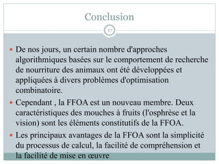  De nos jours, un certain nombre d'approches
algorithmiques basées sur le comportement de recherche
de nourriture des animaux ont été développées et
appliquées à divers problèmes d'optimisation
combinatoire.
 Cependant , la FFOA est un nouveau membre. Deux
caractéristiques des mouches à fruits (l'osphrèse et la
vision) sont les éléments constitutifs de la FFOA.
 Les principaux avantages de la FFOA sont la simplicité
du processus de calcul, la facilité de compréhension et
la facilité de mise en œuvre
Conclusion
17
 