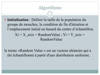 Algorithme
 Initialisation : Définir la taille de la population du
groupe de mouches, la condition de fin d'itération et
l’emplacement initial au hasard du centre d’échantillon.
Xi = X_axis + RandomValue ; Yi = Y_axis +
RandomValue
le terme «Random Value » est un vecteur aléatoire qui a
été échantillonné à partir d'une distribution uniforme.
5
 