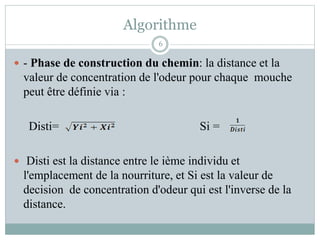 Algorithme
 - Phase de construction du chemin: la distance et la
valeur de concentration de l'odeur pour chaque mouche
peut être définie via :
Disti= Si =
 Disti est la distance entre le ième individu et
l'emplacement de la nourriture, et Si est la valeur de
decision de concentration d'odeur qui est l'inverse de la
distance.
6
 