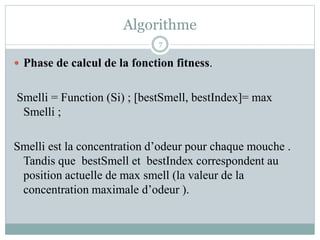 Algorithme
 Phase de calcul de la fonction fitness.
Smelli = Function (Si) ; [bestSmell, bestIndex]= max
Smelli ;
Smelli est la concentration d’odeur pour chaque mouche .
Tandis que bestSmell et bestIndex correspondent au
position actuelle de max smell (la valeur de la
concentration maximale d’odeur ).
7
 