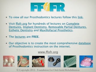 • To view all our Prosthodontics lectures follow this link.

• Visit ffofr.org for hundreds of lectures on Complete
  Dentures, Implant Dentistry, Removable Partial Dentures,
  Esthetic Dentistry and Maxillofacial Prosthetics.

• The lectures are FREE.

• Our objective is to create the most comprehensive database
  of Prosthodontics instruction on the internet.

                            www.ffofr.org




        © Copyright 2012. Foundation for Oral-facial Rehabilitation
 