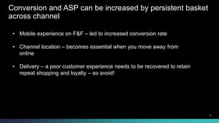 Conversion and ASP can be increased by persistent basket 
across channel 
• Mobile experience on F&F – led to increased conversion rate 
• Channel location – becomes essential when you move away from 
online 
• Delivery – a poor customer experience needs to be recovered to retain 
repeat shopping and loyalty – so avoid! 
© 2013-2014 Cisco and/or its affiliates. All rights reserved. 10 
 