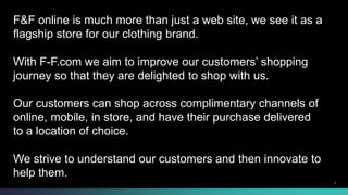 F&F online is much more than just a web site, we see it as a 
flagship store for our clothing brand. 
With F-F.com we aim to improve our customers’ shopping 
journey so that they are delighted to shop with us. 
Our customers can shop across complimentary channels of 
online, mobile, in store, and have their purchase delivered 
to a location of choice. 
We strive to understand our customers and then innovate to 
help them. 
© 2013-2014 Cisco and/or its affiliates. All rights reserved. 2 
 