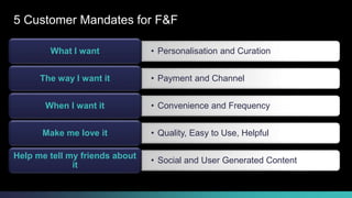 5 Customer Mandates for F&F 
What I want • Personalisation and Curation 
The way I want it • Payment and Channel 
When I want it • Convenience and Frequency 
Make me love it • Quality, Easy to Use, Helpful 
• Social and User Generated Content 
Help me tell my friends about 
it 
© 2013-2014 Cisco and/or its affiliates. All rights reserved. Cisco Consulting Services Cisco Confidential 7 
 