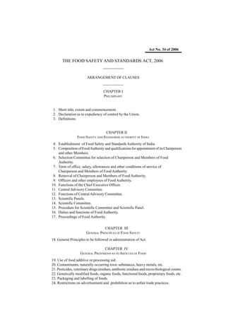 Act No. 34 of 2006


       THE FOOD SAFETY AND STANDARDS ACT, 2006
                      _________

                        ARRANGEMENT OF CLAUSES
                                   _________
                                    CHAPTER I
                                    PRELIMINARY


 1. Short title, extent and commencement.
 2. Declaration as to expediency of control by the Union.
 3. Definitions.


                                  CHAPTER II
                 FOOD SAFETY AND STANDARDS AUTHORITY OF INDIA
 4. Establishment of Food Safety and Standards Authority of India.
 5. Composition of Food Authority and qualifications for appointment of its Chairperson
    and other Members.
 6. Selection Committee for selection of Chairperson and Members of Food
    Authority.
 7. Term of office, salary, allowances and other conditions of service of
    Chairperson and Members of Food Authority.
 8. Removal of Chairperson and Members of Food Authority.
 9. Officers and other employees of Food Authority.
10. Functions of the Chief Executive Officer.
11. Central Advisory Committee.
12. Functions of Central Advisory Committee.
13. Scientific Panels.
14. Scientific Committee.
15. Procedure for Scientific Committee and Scientific Panel.
16. Duties and functions of Food Authority.
17. Proceedings of Food Authority.


                                   CHAPTER III
                        GENERAL PRINCIPLES OF FOOD SAFETY
18. General Principles to be followed in administration of Act.

                                   CHAPTER IV
                    GENERAL PROVISIONS AS TO ARTICLES OF FOOD
19. Use of food additive or processing aid.
20. Contaminants, naturally occurring toxic substances, heavy metals, etc.
21. Pesticides, veterinary drugs residues, antibiotic residues and micro-biological counts.
22. Genetically modified foods, organic foods, functional foods, proprietary foods, etc.
23. Packaging and labelling of foods.
24. Restrictions on advertisement and prohibition as to unfair trade practices.
 
