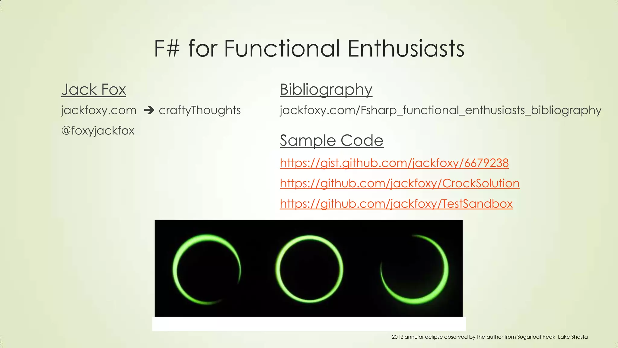 F# for Functional Enthusiasts
Jack Fox
jackfoxy.com  craftyThoughts
@foxyjackfox
Bibliography
jackfoxy.com/Fsharp_functional_enthusiasts_bibliography
Sample Code
https://gist.github.com/jackfoxy/6679238
https://github.com/jackfoxy/CrockSolution
https://github.com/jackfoxy/TestSandbox
2012 annular eclipse observed by the author from Sugarloaf Peak, Lake Shasta
 