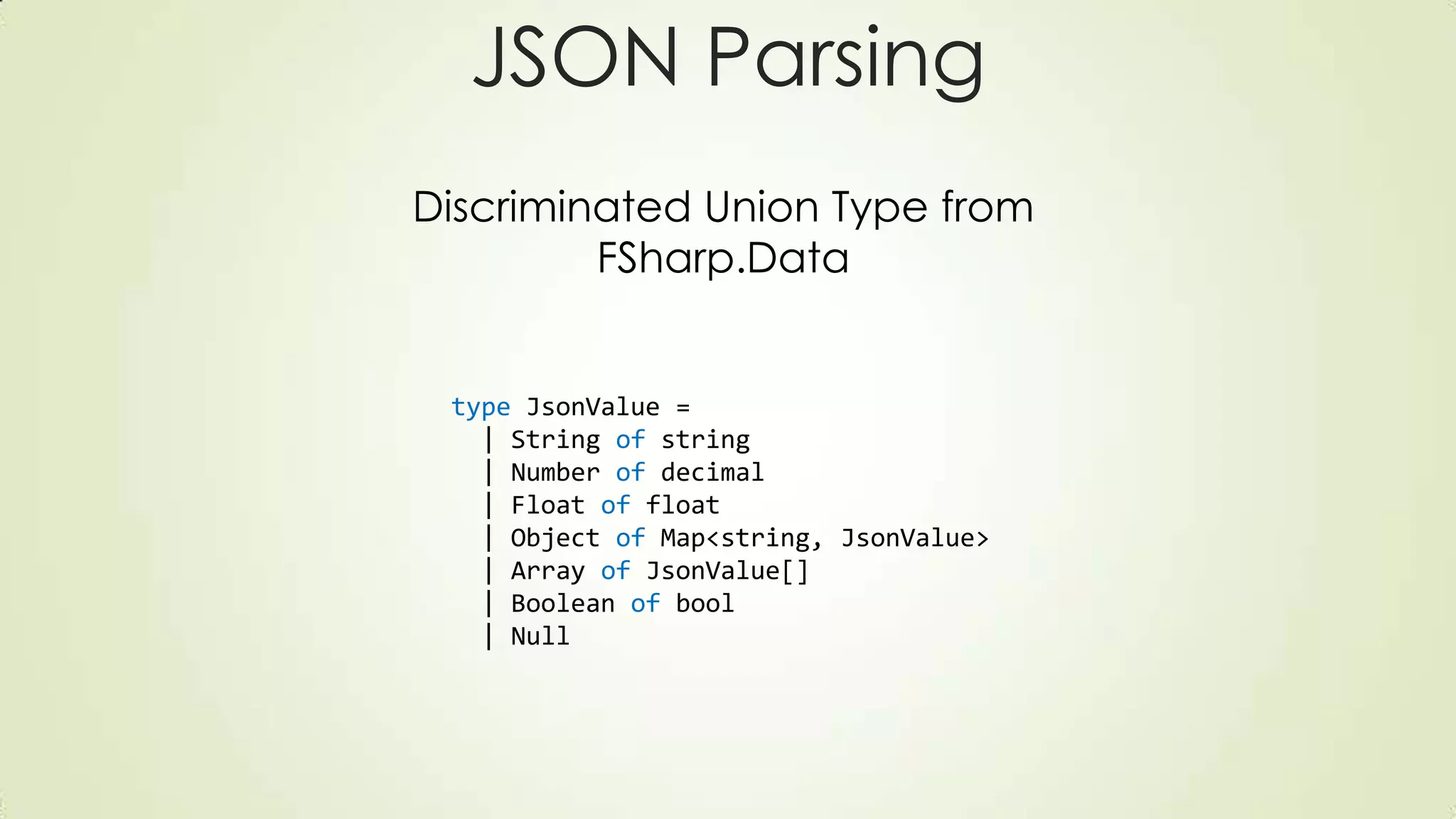 type JsonValue =
| String of string
| Number of decimal
| Float of float
| Object of Map<string, JsonValue>
| Array of JsonValue[]
| Boolean of bool
| Null
JSON Parsing
Discriminated Union Type from
FSharp.Data
 