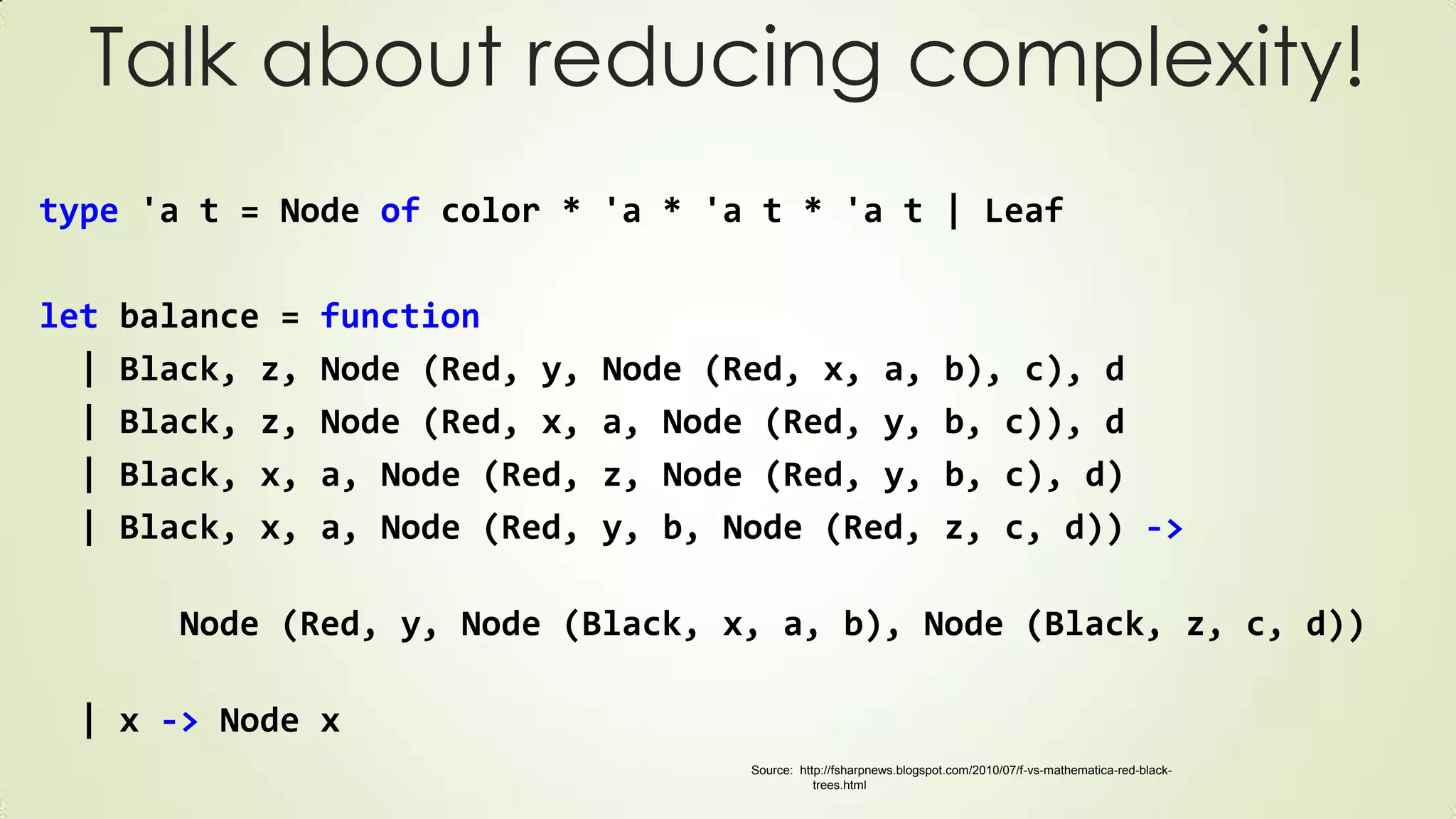 Talk about reducing complexity!
type 'a t = Node of color * 'a * 'a t * 'a t | Leaf
let balance = function
| Black, z, Node (Red, y, Node (Red, x, a, b), c), d
| Black, z, Node (Red, x, a, Node (Red, y, b, c)), d
| Black, x, a, Node (Red, z, Node (Red, y, b, c), d)
| Black, x, a, Node (Red, y, b, Node (Red, z, c, d)) ->
Node (Red, y, Node (Black, x, a, b), Node (Black, z, c, d))
| x -> Node x
Source: http://fsharpnews.blogspot.com/2010/07/f-vs-mathematica-red-black-
trees.html
 
