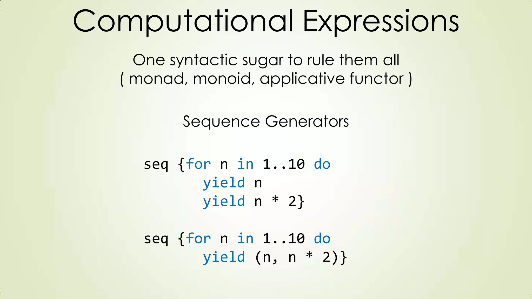 Computational Expressions
One syntactic sugar to rule them all
( monad, monoid, applicative functor )
seq {for n in 1..10 do
yield n
yield n * 2}
seq {for n in 1..10 do
yield (n, n * 2)}
Sequence Generators
 